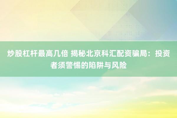 炒股杠杆最高几倍 揭秘北京科汇配资骗局：投资者须警惕的陷阱与风险