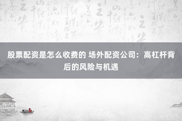 股票配资是怎么收费的 场外配资公司：高杠杆背后的风险与机遇