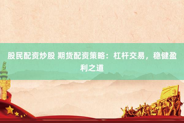 股民配资炒股 期货配资策略：杠杆交易，稳健盈利之道