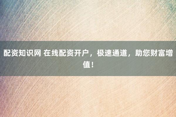 配资知识网 在线配资开户，极速通道，助您财富增值！