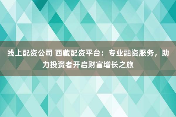 线上配资公司 西藏配资平台：专业融资服务，助力投资者开启财富增长之旅