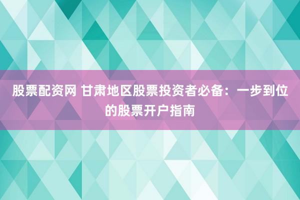 股票配资网 甘肃地区股票投资者必备：一步到位的股票开户指南