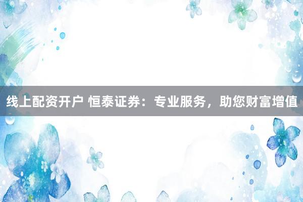 线上配资开户 恒泰证券：专业服务，助您财富增值