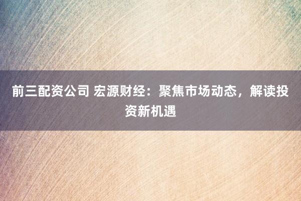 前三配资公司 宏源财经：聚焦市场动态，解读投资新机遇