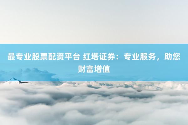 最专业股票配资平台 红塔证券：专业服务，助您财富增值
