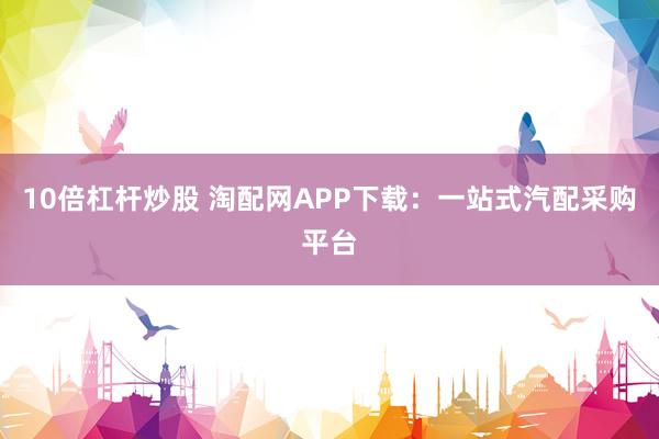 10倍杠杆炒股 淘配网APP下载：一站式汽配采购平台