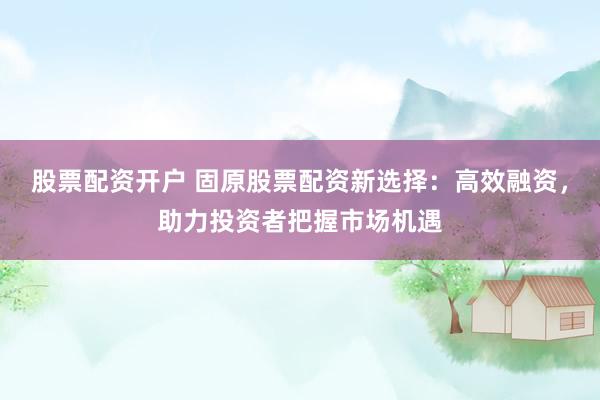 股票配资开户 固原股票配资新选择：高效融资，助力投资者把握市场机遇
