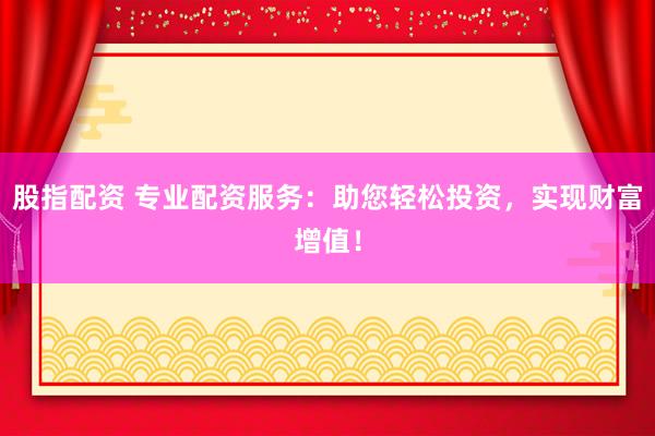股指配资 专业配资服务：助您轻松投资，实现财富增值！