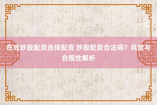 在线炒股配资选择配资 炒股配资合法吗？风险与合规性解析
