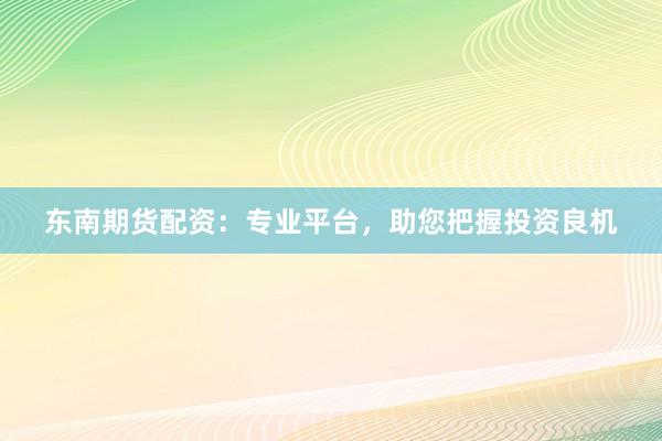 东南期货配资：专业平台，助您把握投资良机