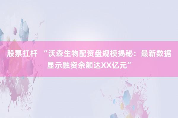 股票扛杆  “沃森生物配资盘规模揭秘：最新数据显示融资余额达XX亿元”