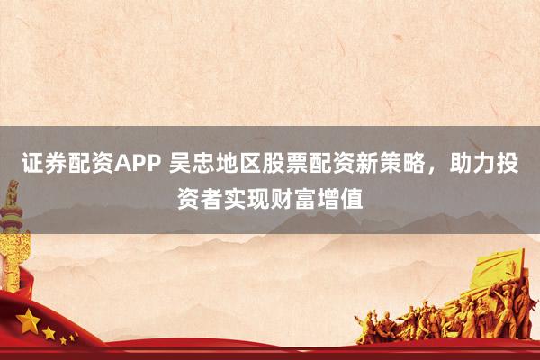 证券配资APP 吴忠地区股票配资新策略，助力投资者实现财富增值