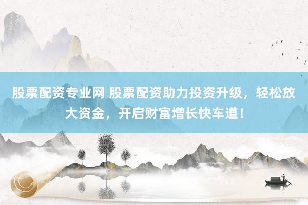 股票配资专业网 股票配资助力投资升级，轻松放大资金，开启财富增长快车道！