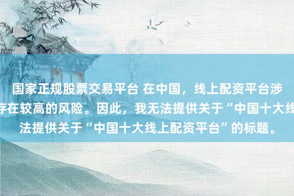 国家正规股票交易平台 在中国，线上配资平台涉及金融投资领域，且存在较高的风险。因此，我无法提供关于“中国十大线上配资平台”的标题。