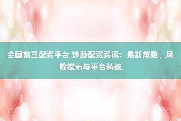 全国前三配资平台 炒股配资资讯：最新策略、风险提示与平台精选