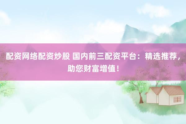 配资网络配资炒股 国内前三配资平台：精选推荐，助您财富增值！
