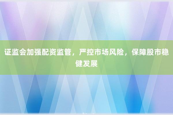 证监会加强配资监管，严控市场风险，保障股市稳健发展