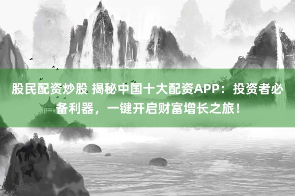 股民配资炒股 揭秘中国十大配资APP：投资者必备利器，一键开启财富增长之旅！