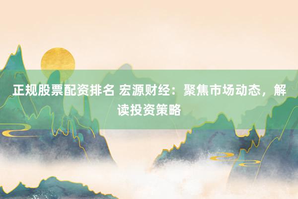 正规股票配资排名 宏源财经：聚焦市场动态，解读投资策略