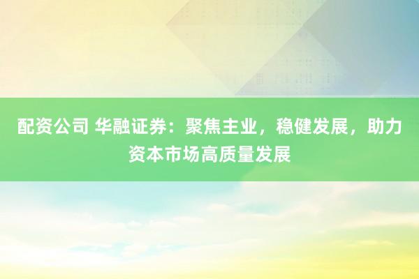 配资公司 华融证券：聚焦主业，稳健发展，助力资本市场高质量发展
