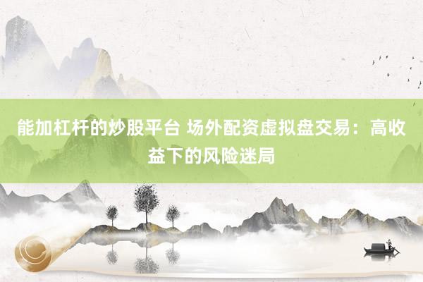 能加杠杆的炒股平台 场外配资虚拟盘交易：高收益下的风险迷局