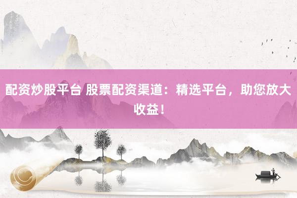 配资炒股平台 股票配资渠道：精选平台，助您放大收益！