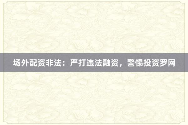 场外配资非法：严打违法融资，警惕投资罗网
