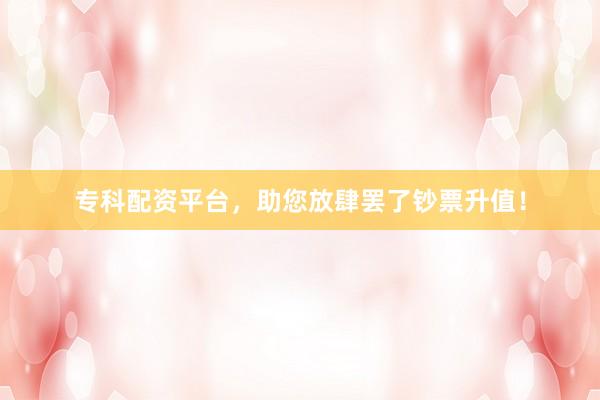 专科配资平台，助您放肆罢了钞票升值！