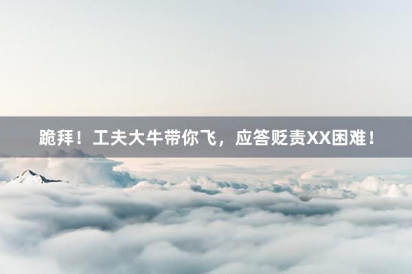 跪拜！工夫大牛带你飞，应答贬责XX困难！