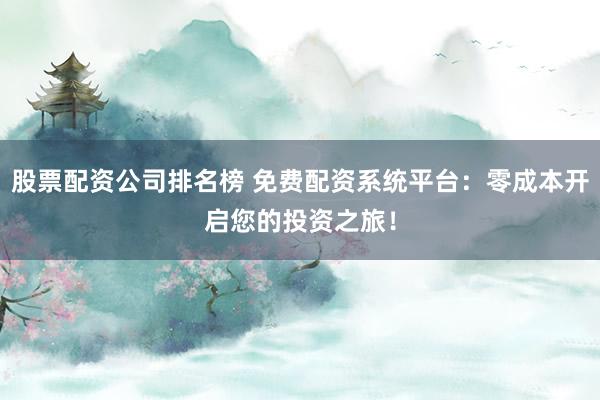 股票配资公司排名榜 免费配资系统平台：零成本开启您的投资之旅！