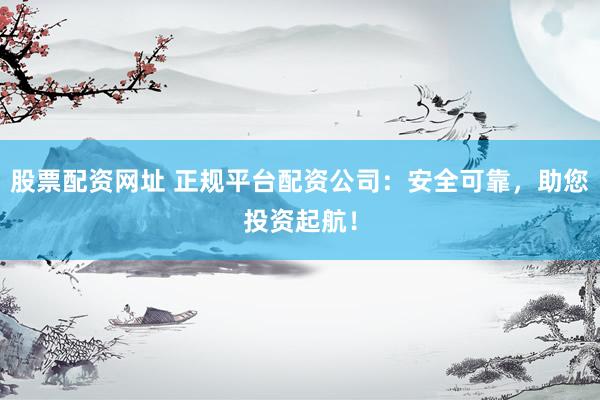 股票配资网址 正规平台配资公司：安全可靠，助您投资起航！