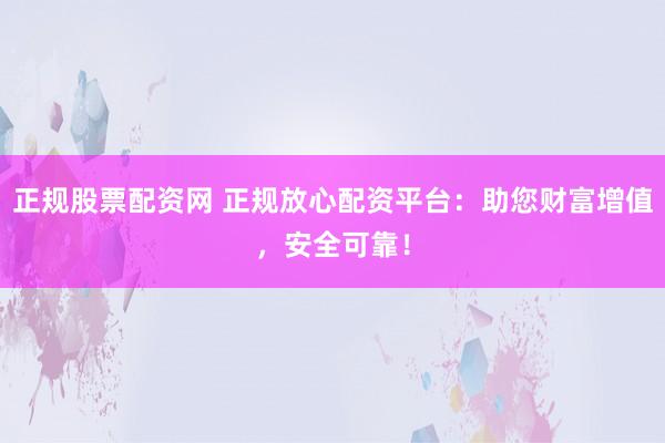 正规股票配资网 正规放心配资平台：助您财富增值，安全可靠！