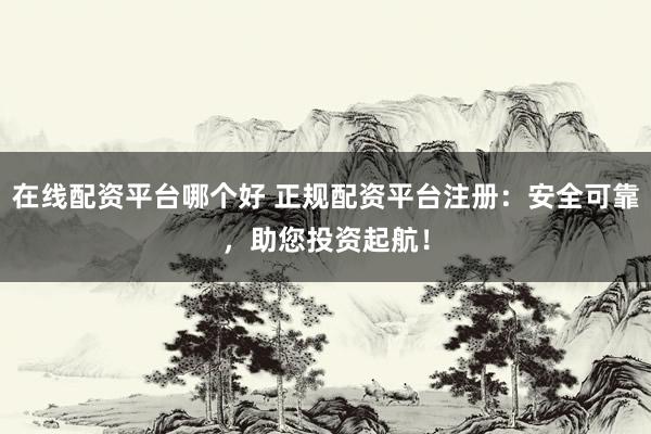 在线配资平台哪个好 正规配资平台注册：安全可靠，助您投资起航！