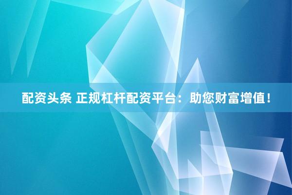 配资头条 正规杠杆配资平台：助您财富增值！