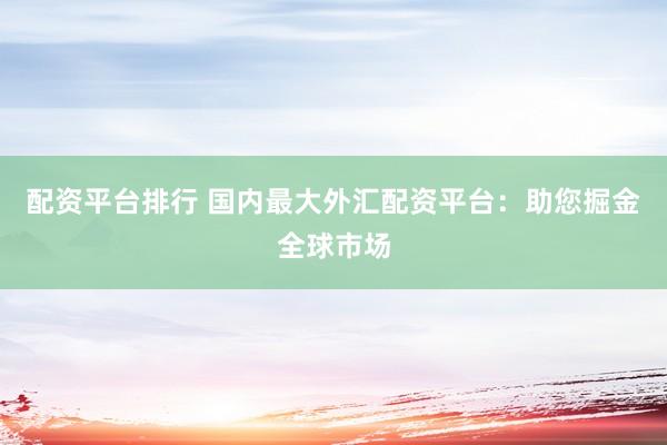 配资平台排行 国内最大外汇配资平台：助您掘金全球市场