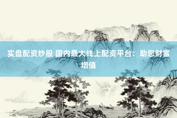 实盘配资炒股 国内最大线上配资平台：助您财富增值
