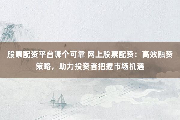 股票配资平台哪个可靠 网上股票配资：高效融资策略，助力投资者把握市场机遇