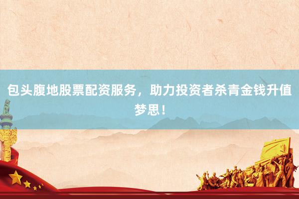 包头腹地股票配资服务，助力投资者杀青金钱升值梦思！
