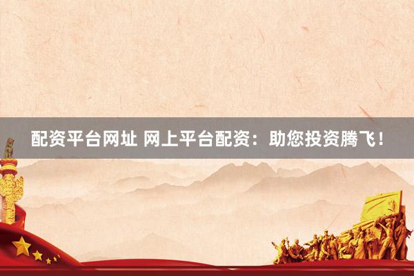 配资平台网址 网上平台配资：助您投资腾飞！