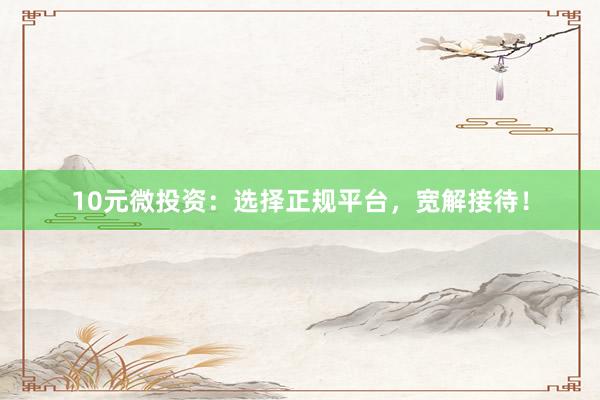 10元微投资：选择正规平台，宽解接待！