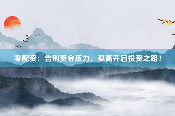 零配资：告别资金压力，孤高开启投资之路！