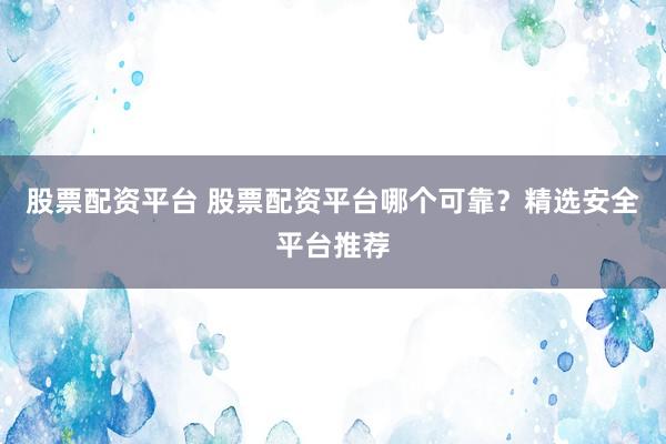 股票配资平台 股票配资平台哪个可靠？精选安全平台推荐