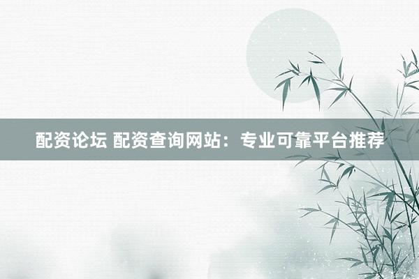 配资论坛 配资查询网站：专业可靠平台推荐