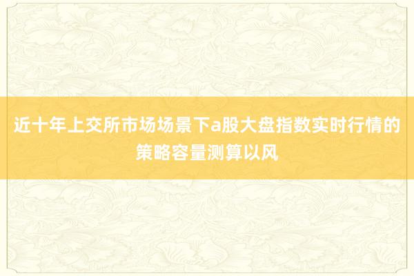 近十年上交所市场场景下a股大盘指数实时行情的策略容量测算以风