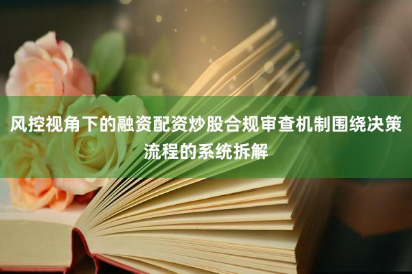 风控视角下的融资配资炒股合规审查机制围绕决策流程的系统拆解