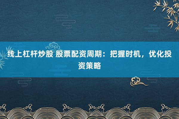 线上杠杆炒股 股票配资周期：把握时机，优化投资策略