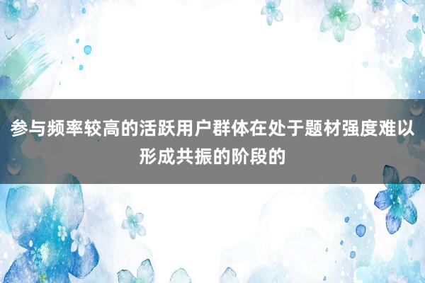 参与频率较高的活跃用户群体在处于题材强度难以形成共振的阶段的