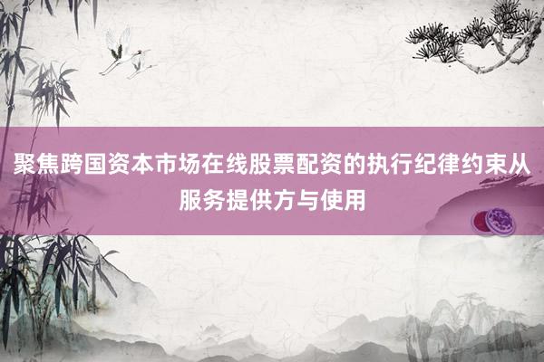 聚焦跨国资本市场在线股票配资的执行纪律约束从服务提供方与使用