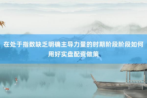 在处于指数缺乏明确主导力量的时期阶段阶段如何用好实盘配资做策