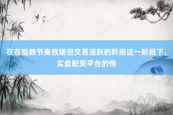 在在指数节奏放缓但交易活跃的阶段这一阶段下，实盘配资平台的情
